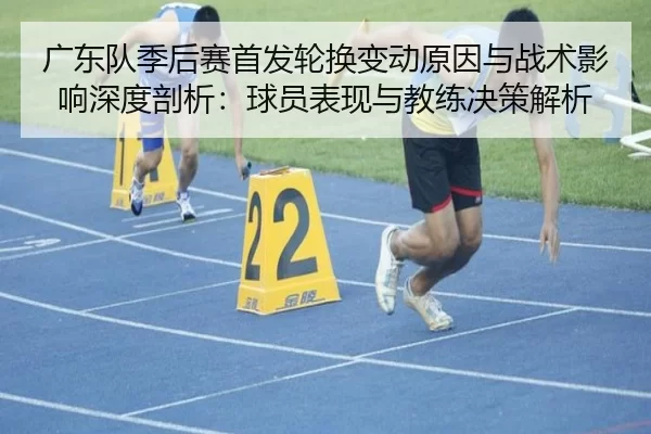 广东队季后赛首发轮换变动原因与战术影响深度剖析：球员表现与教练决策解析